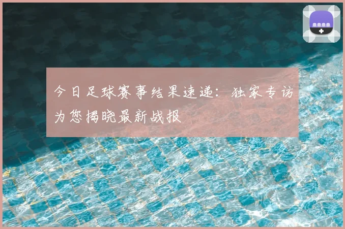 今日足球赛事结果速递：独家专访为您揭晓最新战报