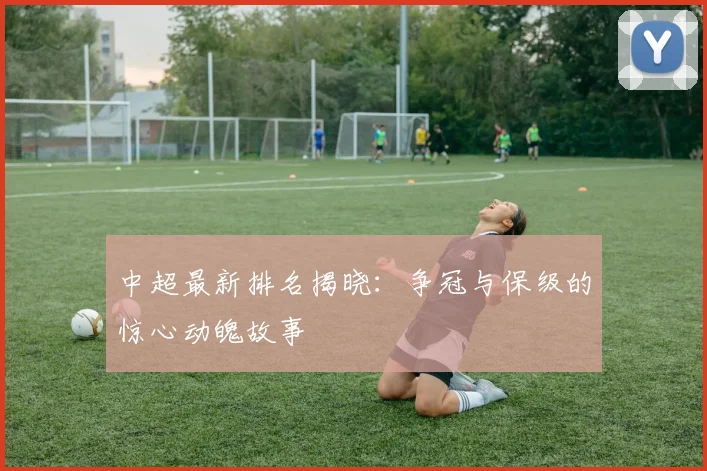 中超最新排名揭晓:争冠与保级的惊心动魄故事