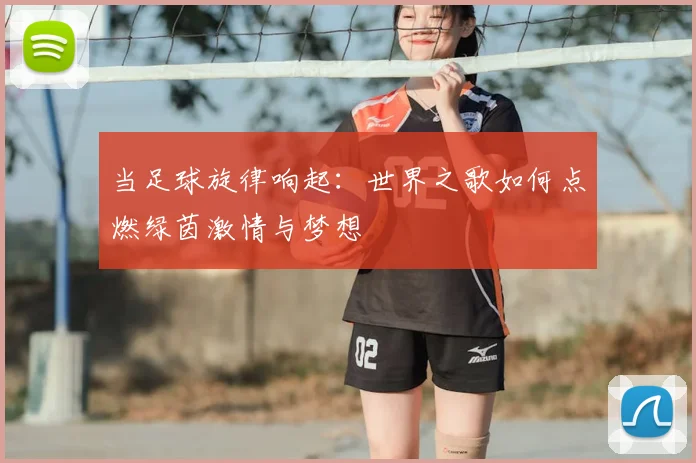 当足球旋律响起：世界之歌如何点燃绿茵激情与梦想