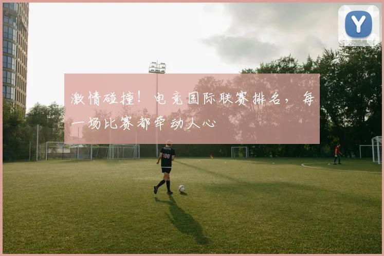 激情碰撞!电竞国际联赛排名,每一场比赛都牵动人心