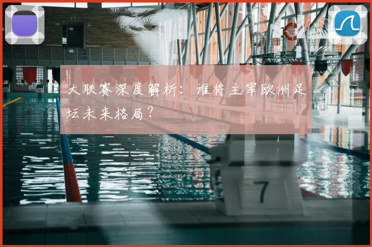 大联赛深度解析：谁将主宰欧洲足坛未来格局？
