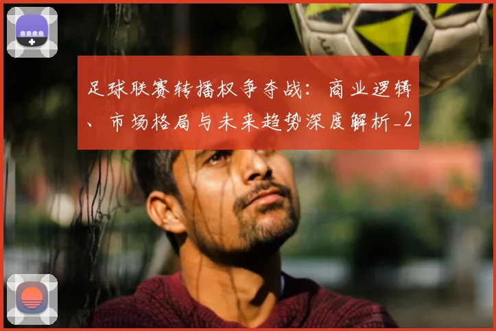 足球联赛转播权争夺战:商业逻辑、市场格局与未来趋势深度解析_20260614134337