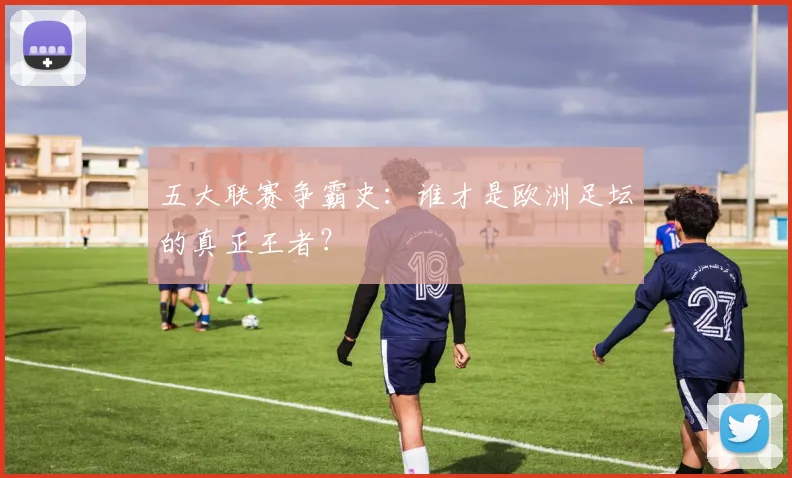 五大联赛争霸史：谁才是欧洲足坛的真正王者？