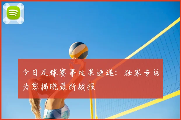 今日足球赛事结果速递:独家专访为您揭晓最新战报